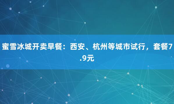 蜜雪冰城开卖早餐：西安、杭州等城市试行，套餐7.9元
